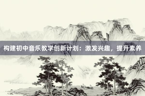 构建初中音乐教学创新计划：激发兴趣，提升素养