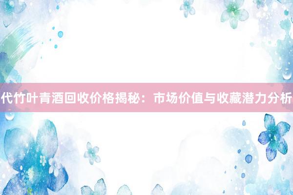 代竹叶青酒回收价格揭秘：市场价值与收藏潜力分析