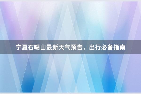 宁夏石嘴山最新天气预告，出行必备指南