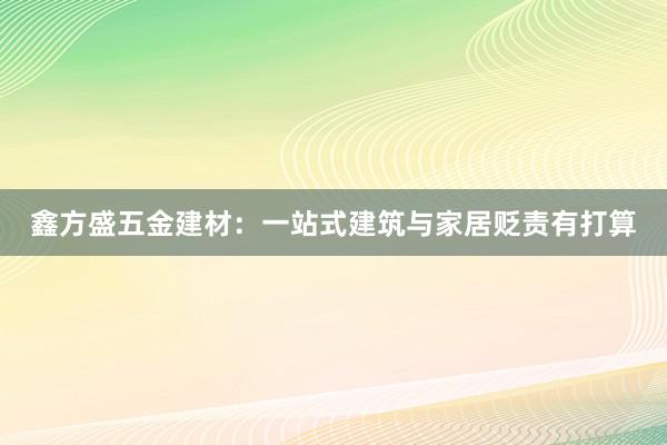 鑫方盛五金建材：一站式建筑与家居贬责有打算