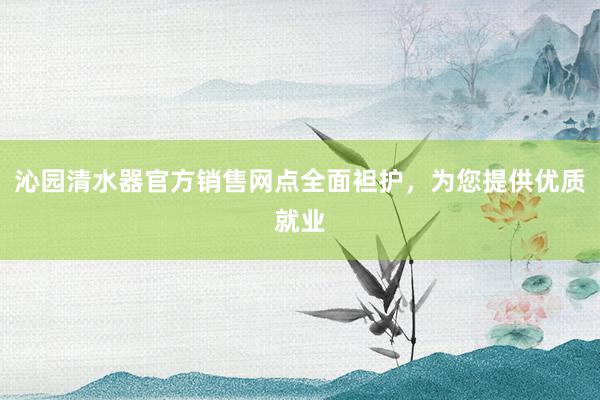 沁园清水器官方销售网点全面袒护，为您提供优质就业